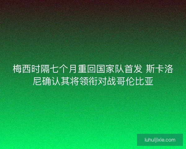 梅西时隔七个月重回国家队首发 斯卡洛尼确认其将领衔对战哥伦比亚