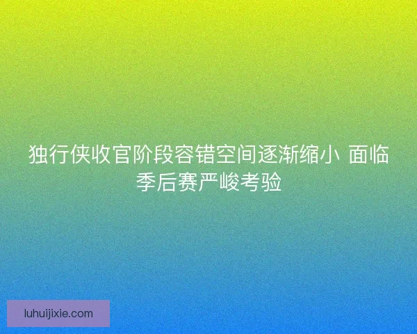 独行侠收官阶段容错空间逐渐缩小 面临季后赛严峻考验