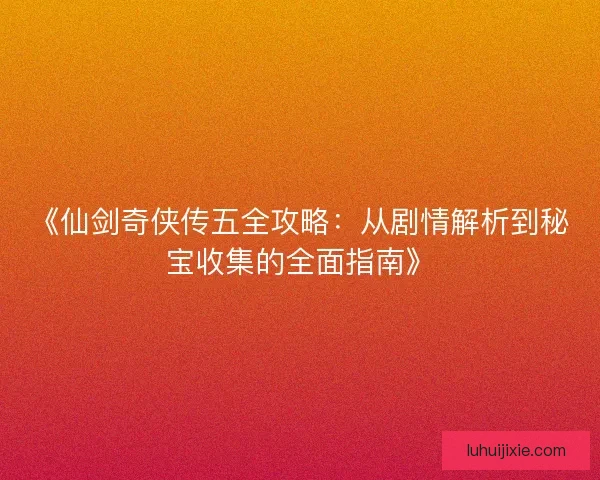 《仙剑奇侠传五全攻略：从剧情解析到秘宝收集的全面指南》