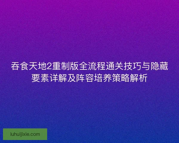 吞食天地2重制版全流程通关技巧与隐藏要素详解及阵容培养策略解析