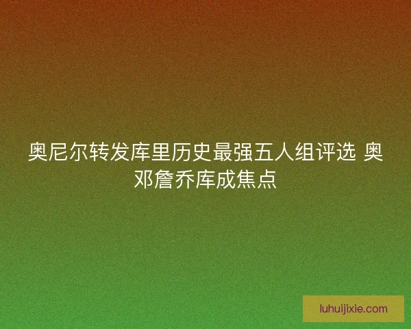 奥尼尔转发库里历史最强五人组评选 奥邓詹乔库成焦点