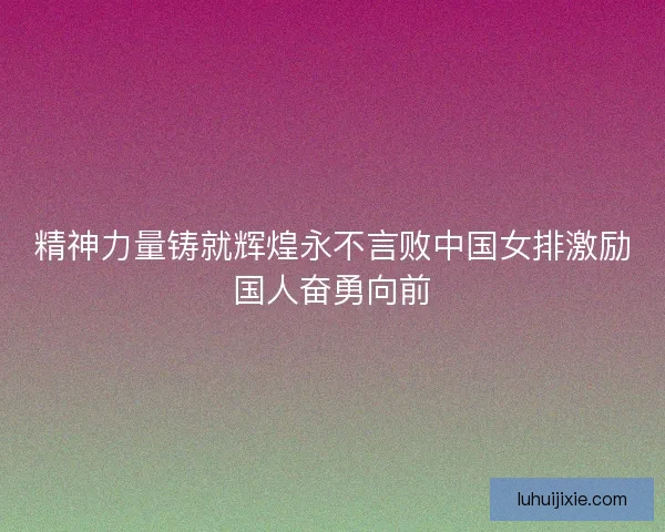 精神力量铸就辉煌永不言败中国女排激励国人奋勇向前
