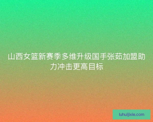 山西女篮新赛季多维升级国手张茹加盟助力冲击更高目标