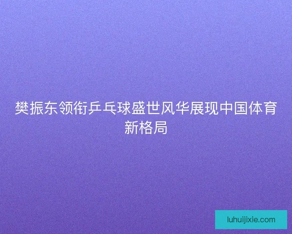 樊振东领衔乒乓球盛世风华展现中国体育新格局
