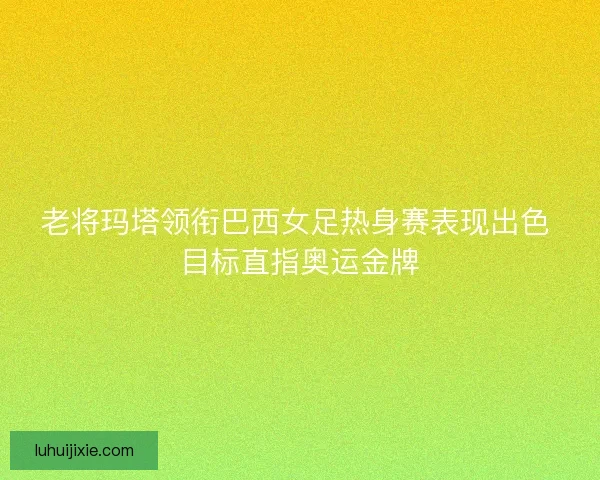 老将玛塔领衔巴西女足热身赛表现出色 目标直指奥运金牌