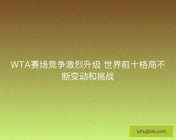 WTA赛场竞争激烈升级 世界前十格局不断变动和挑战