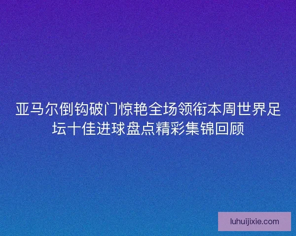 亚马尔倒钩破门惊艳全场领衔本周世界足坛十佳进球盘点精彩集锦回顾