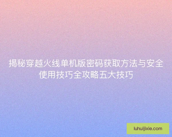 揭秘穿越火线单机版密码获取方法与安全使用技巧全攻略五大技巧