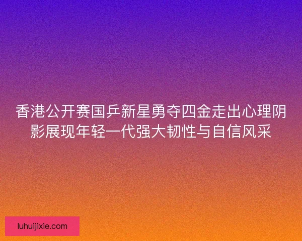 香港公开赛国乒新星勇夺四金走出心理阴影展现年轻一代强大韧性与自信风采