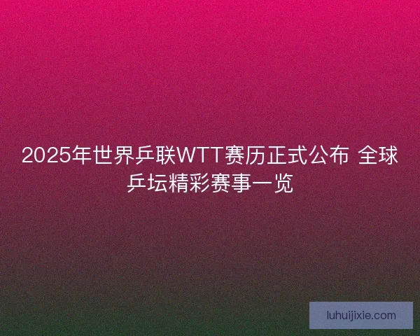 2025年世界乒联WTT赛历正式公布 全球乒坛精彩赛事一览