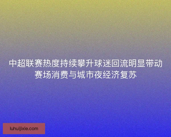 中超联赛热度持续攀升球迷回流明显带动赛场消费与城市夜经济复苏