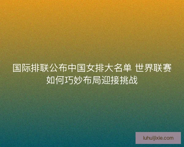国际排联公布中国女排大名单 世界联赛如何巧妙布局迎接挑战
