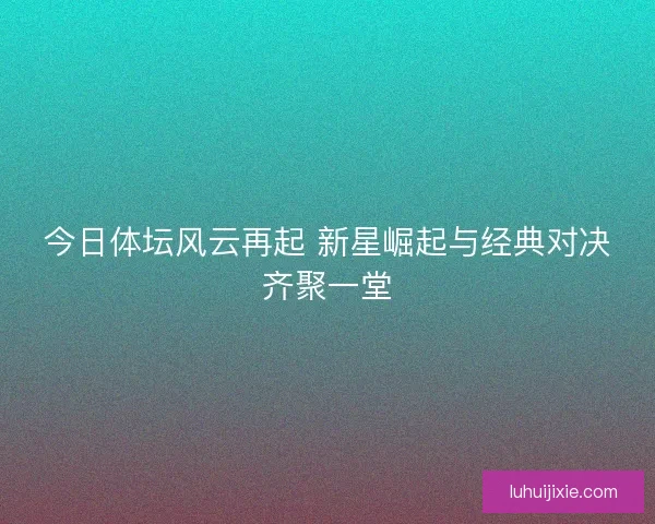 今日体坛风云再起 新星崛起与经典对决齐聚一堂
