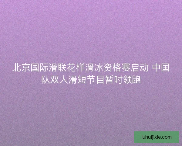 北京国际滑联花样滑冰资格赛启动 中国队双人滑短节目暂时领跑