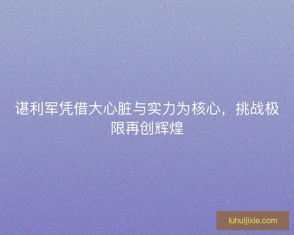 谌利军凭借大心脏与实力为核心，挑战极限再创辉煌