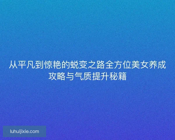 从平凡到惊艳的蜕变之路全方位美女养成攻略与气质提升秘籍