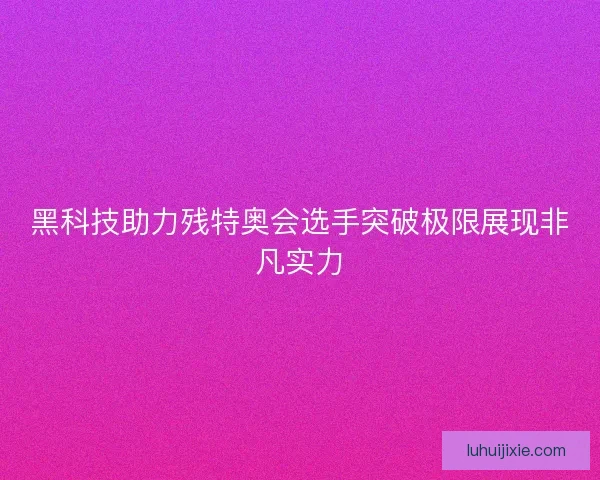 黑科技助力残特奥会选手突破极限展现非凡实力