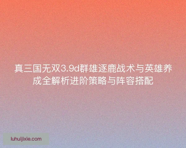真三国无双3.9d群雄逐鹿战术与英雄养成全解析进阶策略与阵容搭配