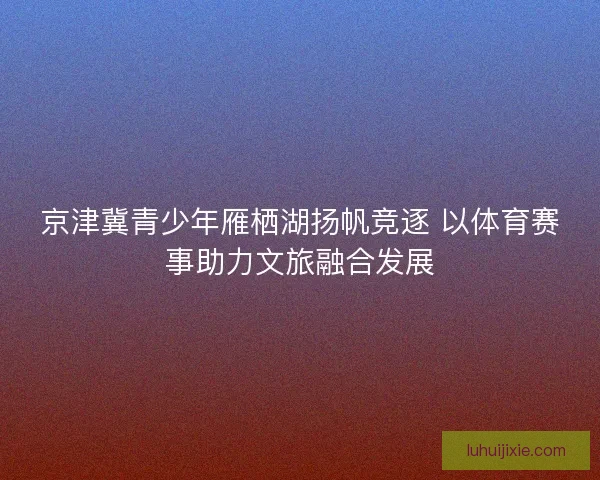 京津冀青少年雁栖湖扬帆竞逐 以体育赛事助力文旅融合发展