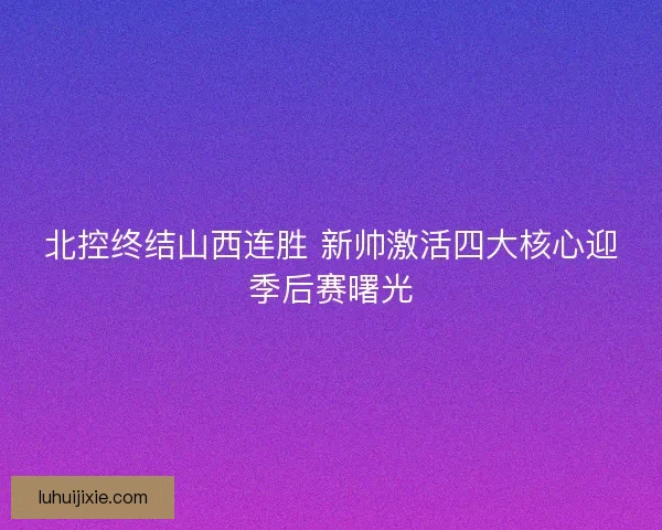 北控终结山西连胜 新帅激活四大核心迎季后赛曙光