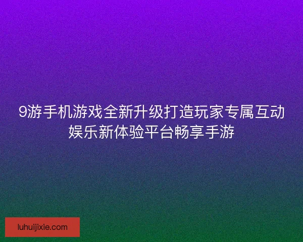 9游手机游戏全新升级打造玩家专属互动娱乐新体验平台畅享手游