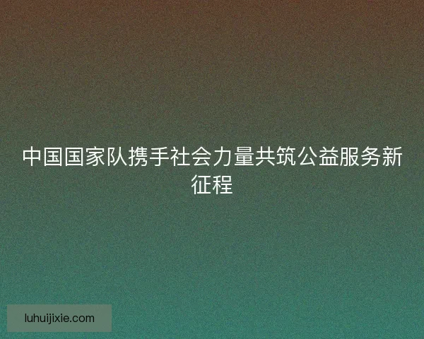中国国家队携手社会力量共筑公益服务新征程