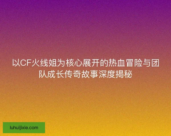 以CF火线姐为核心展开的热血冒险与团队成长传奇故事深度揭秘