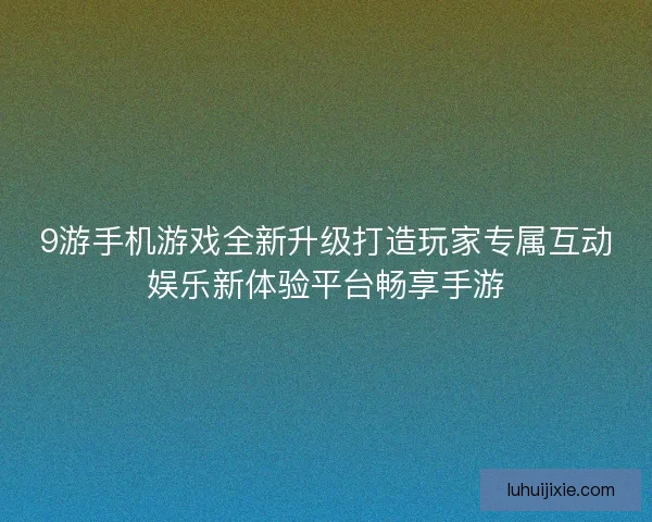 9游手机游戏全新升级打造玩家专属互动娱乐新体验平台畅享手游
