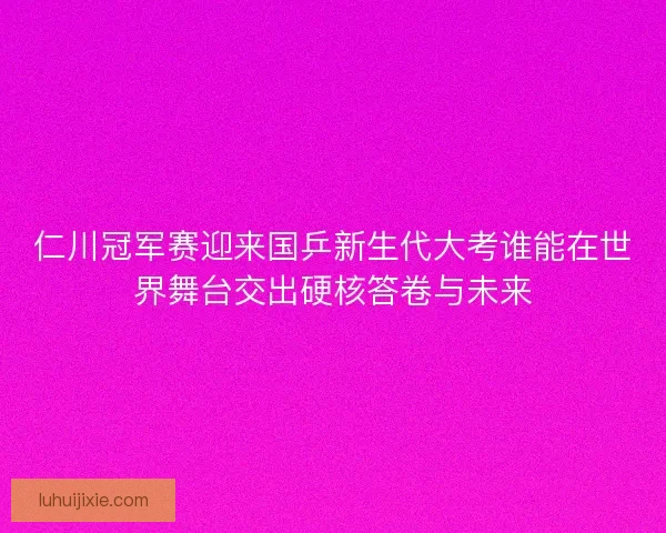 仁川冠军赛迎来国乒新生代大考谁能在世界舞台交出硬核答卷与未来
