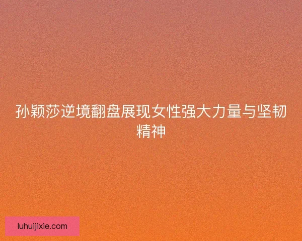 孙颖莎逆境翻盘展现女性强大力量与坚韧精神
