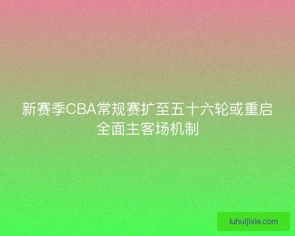 新赛季CBA常规赛扩至五十六轮或重启全面主客场机制 新赛季CBA常规赛扩至五十六轮或重启全面主客场机制